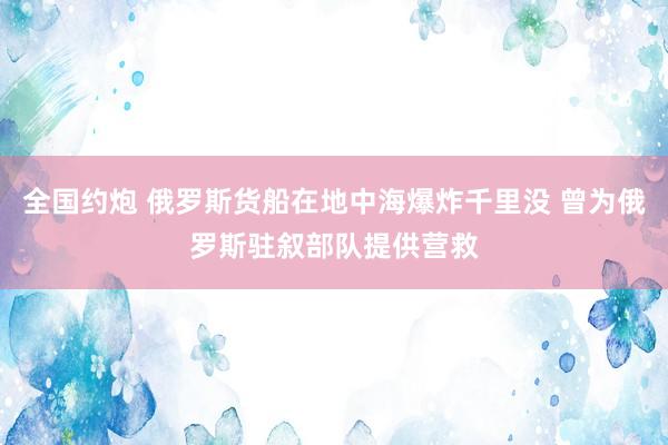 全国约炮 俄罗斯货船在地中海爆炸千里没 曾为俄罗斯驻叙部队提供营救