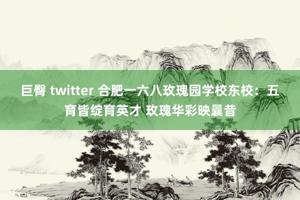 巨臀 twitter 合肥一六八玫瑰园学校东校：五育皆绽育英才 玫瑰华彩映曩昔