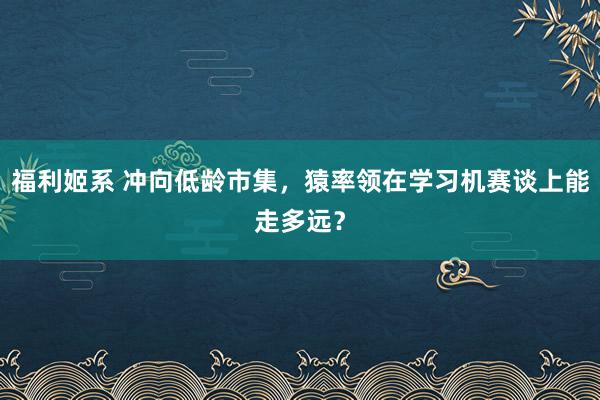 福利姬系 冲向低龄市集，猿率领在学习机赛谈上能走多远？