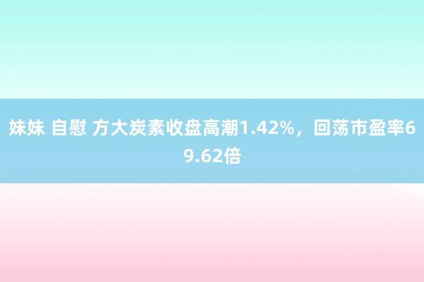 妹妹 自慰 方大炭素收盘高潮1.42%，回荡市盈率69.62倍