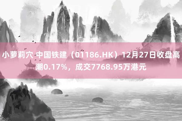 小萝莉穴 中国铁建（01186.HK）12月27日收盘高潮0.17%，成交7768.95万港元