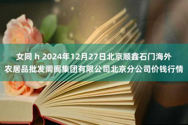 女同 h 2024年12月27日北京顺鑫石门海外农居品批发阛阓集团有限公司北京分公司价钱行情