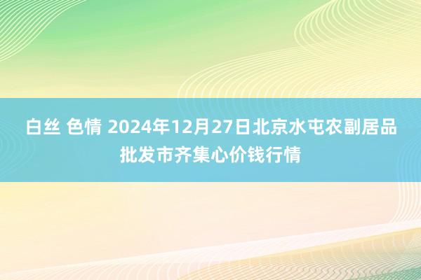 白丝 色情 2024年12月27日北京水屯农副居品批发市齐集心价钱行情