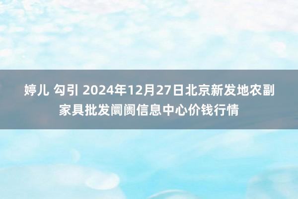 婷儿 勾引 2024年12月27日北京新发地农副家具批发阛阓信息中心价钱行情