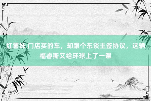 红薯妹 门店买的车，却跟个东谈主签协议，这辆福睿斯又给环球上了一课