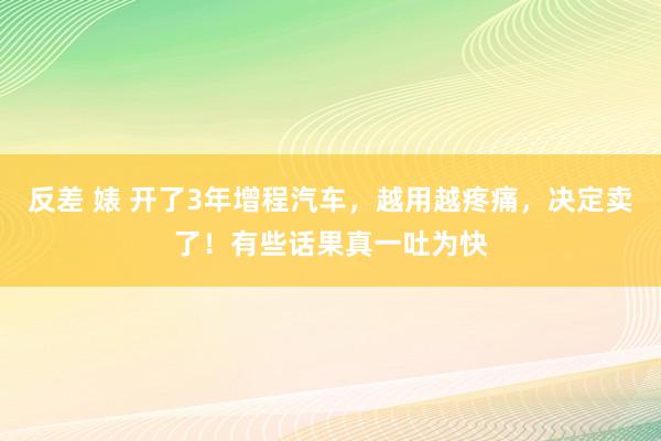 反差 婊 开了3年增程汽车，越用越疼痛，决定卖了！有些话果真一吐为快