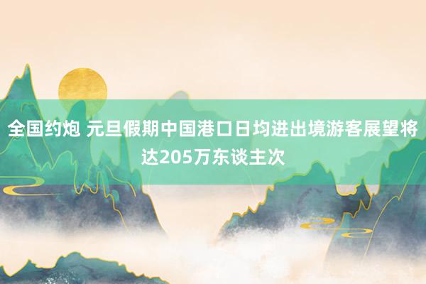 全国约炮 元旦假期中国港口日均进出境游客展望将达205万东谈主次