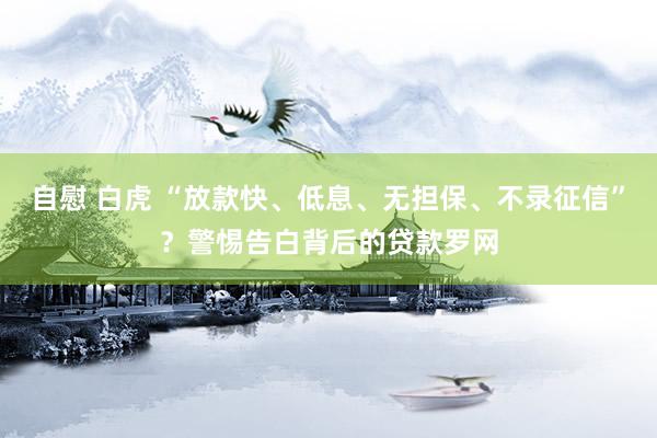 自慰 白虎 “放款快、低息、无担保、不录征信”？警惕告白背后的贷款罗网