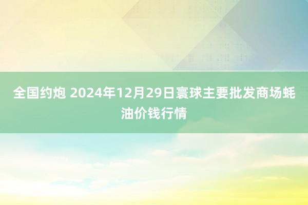 全国约炮 2024年12月29日寰球主要批发商场蚝油价钱行情