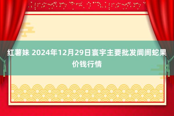 红薯妹 2024年12月29日寰宇主要批发阛阓蛇果价钱行情