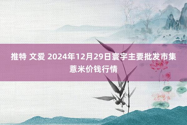 推特 文爱 2024年12月29日寰宇主要批发市集薏米价钱行情