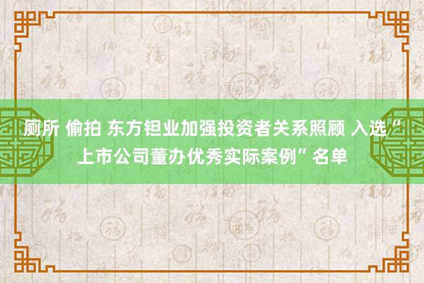 厕所 偷拍 东方钽业加强投资者关系照顾 入选“上市公司董办优秀实际案例”名单