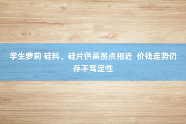 学生萝莉 硅料、硅片供需拐点相近  价钱走势仍存不笃定性