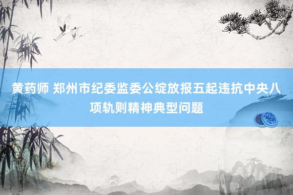 黄药师 郑州市纪委监委公绽放报五起违抗中央八项轨则精神典型问题