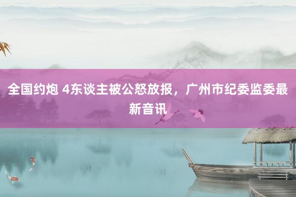 全国约炮 4东谈主被公怒放报，广州市纪委监委最新音讯