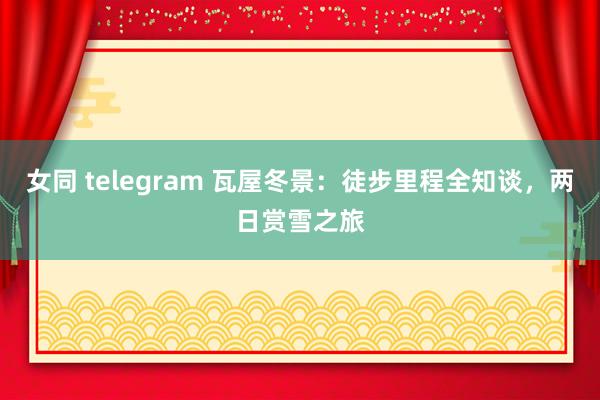 女同 telegram 瓦屋冬景：徒步里程全知谈，两日赏雪之旅