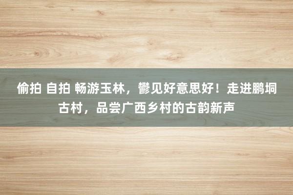 偷拍 自拍 畅游玉林，鬰见好意思好！走进鹏垌古村，品尝广西乡村的古韵新声