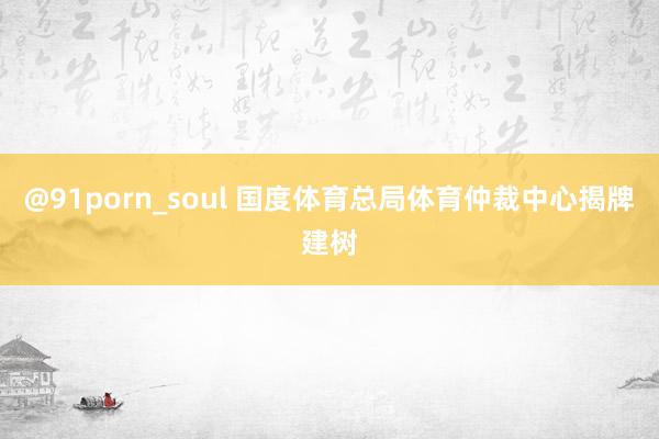 @91porn_soul 国度体育总局体育仲裁中心揭牌建树