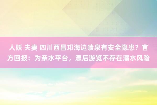 人妖 夫妻 四川西昌邛海边喷泉有安全隐患？官方回报：为亲水平台，漂后游览不存在溺水风险