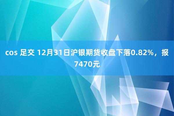 cos 足交 12月31日沪银期货收盘下落0.82%，报7470元