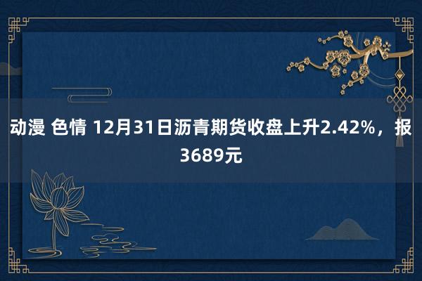 动漫 色情 12月31日沥青期货收盘上升2.42%，报3689元