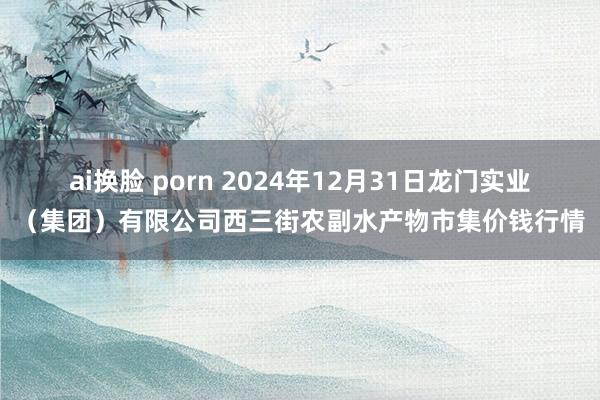 ai换脸 porn 2024年12月31日龙门实业（集团）有限公司西三街农副水产物市集价钱行情