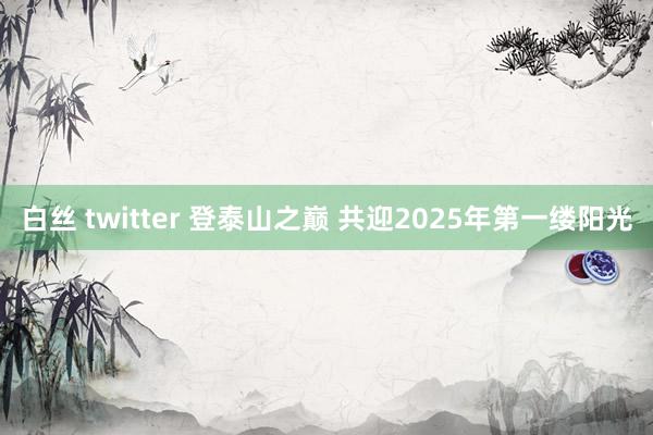 白丝 twitter 登泰山之巅 共迎2025年第一缕阳光