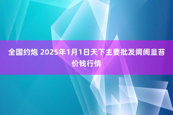 全国约炮 2025年1月1日天下主要批发阛阓韭苔价钱行情