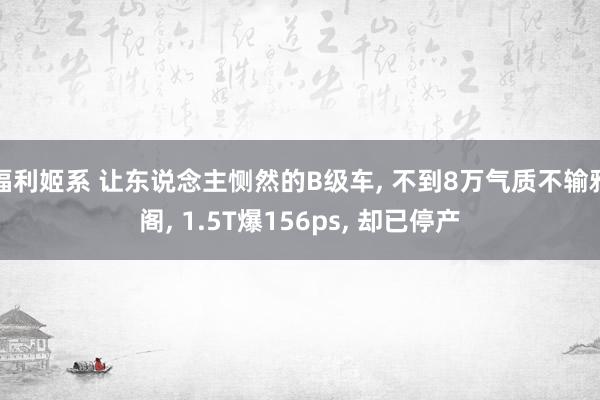 福利姬系 让东说念主恻然的B级车， 不到8万气质不输雅阁， 1.5T爆156ps， 却已停产