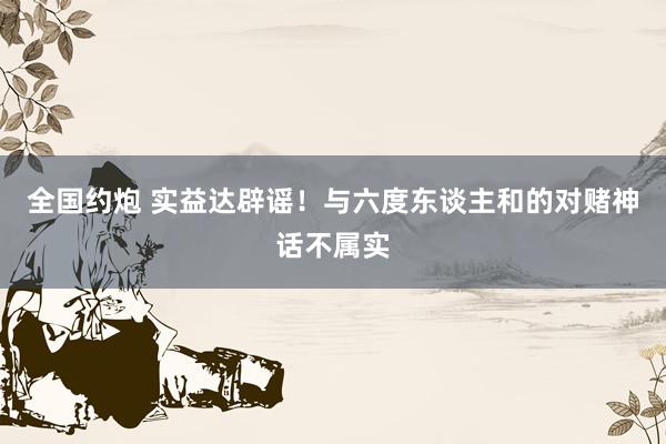 全国约炮 实益达辟谣！与六度东谈主和的对赌神话不属实