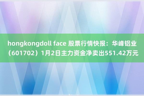 hongkongdoll face 股票行情快报：华峰铝业（601702）1月2日主力资金净卖出551.42万元