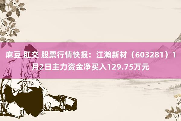 麻豆 肛交 股票行情快报：江瀚新材（603281）1月2日主力资金净买入129.75万元