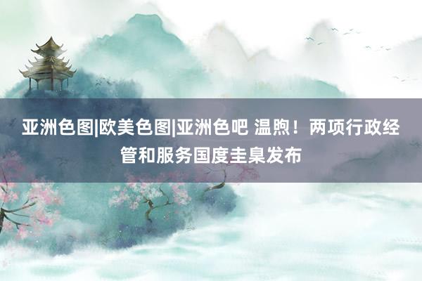 亚洲色图|欧美色图|亚洲色吧 温煦！两项行政经管和服务国度圭臬发布