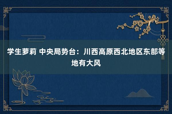 学生萝莉 中央局势台：川西高原西北地区东部等地有大风