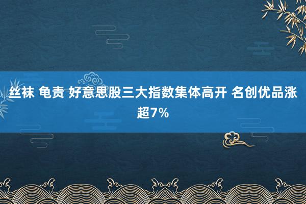 丝袜 龟责 好意思股三大指数集体高开 名创优品涨超7%