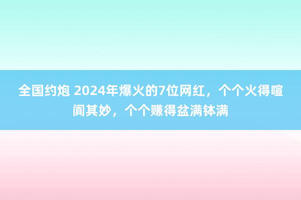 全国约炮 2024年爆火的7位网红，个个火得喧阗其妙，个个赚得盆满钵满