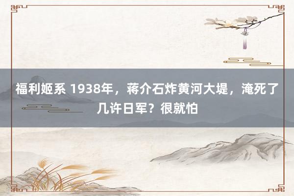 福利姬系 1938年，蒋介石炸黄河大堤，淹死了几许日军？很就怕