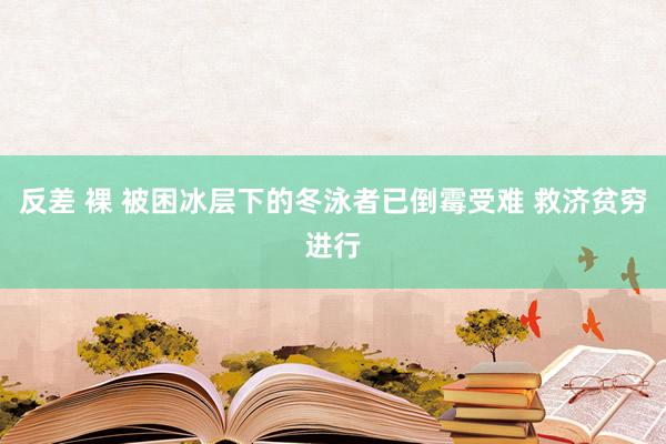 反差 裸 被困冰层下的冬泳者已倒霉受难 救济贫穷进行