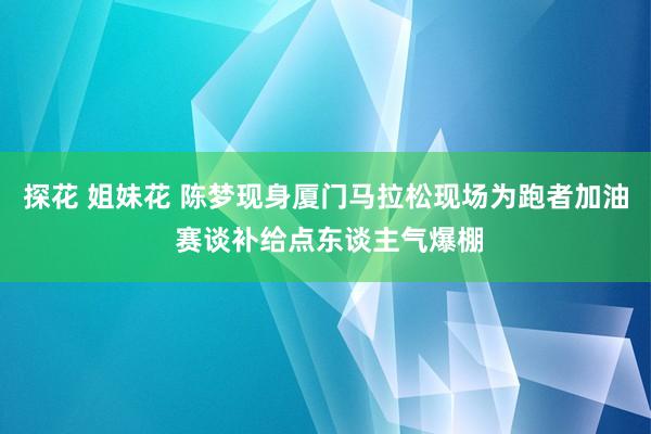 探花 姐妹花 陈梦现身厦门马拉松现场为跑者加油 赛谈补给点东谈主气爆棚