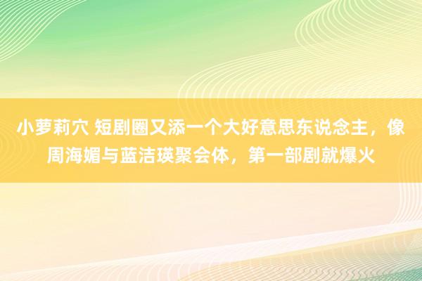 小萝莉穴 短剧圈又添一个大好意思东说念主，像周海媚与蓝洁瑛聚会体，第一部剧就爆火