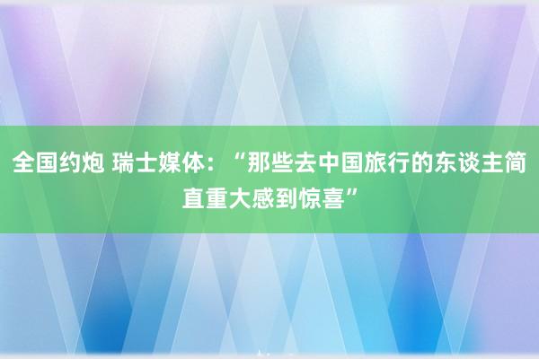 全国约炮 瑞士媒体：“那些去中国旅行的东谈主简直重大感到惊喜”