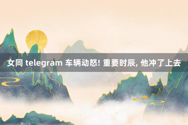 女同 telegram 车辆动怒! 重要时辰， 他冲了上去