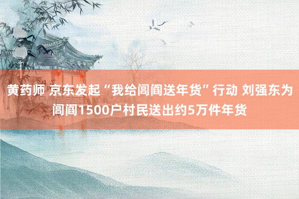 黄药师 京东发起“我给闾阎送年货”行动 刘强东为闾阎1500户村民送出约5万件年货