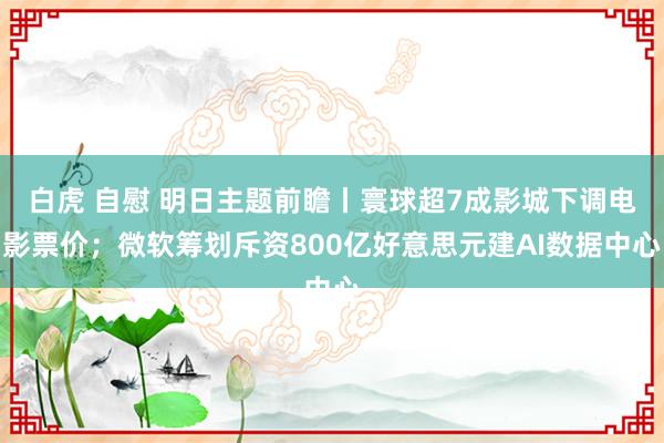 白虎 自慰 明日主题前瞻丨寰球超7成影城下调电影票价；微软筹划斥资800亿好意思元建AI数据中心