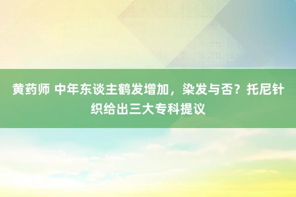 黄药师 中年东谈主鹤发增加，染发与否？托尼针织给出三大专科提议