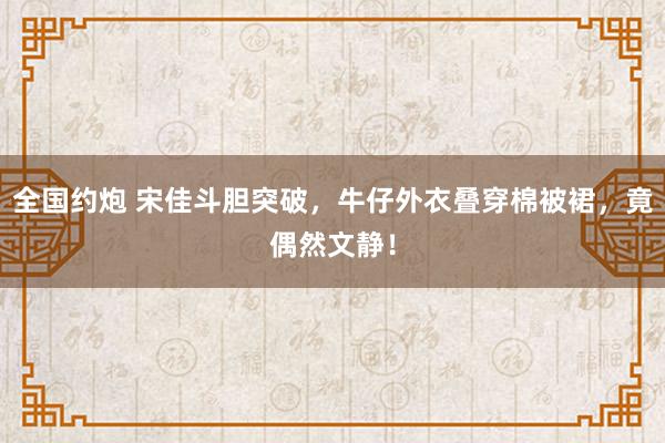 全国约炮 宋佳斗胆突破，牛仔外衣叠穿棉被裙，竟偶然文静！