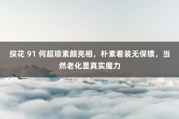 探花 91 何超琼素颜亮相，朴素着装无保镖，当然老化显真实魔力