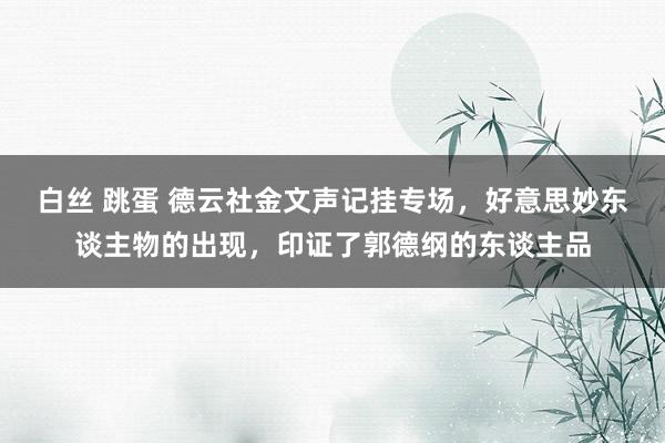 白丝 跳蛋 德云社金文声记挂专场，好意思妙东谈主物的出现，印证了郭德纲的东谈主品