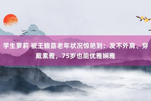 学生萝莉 被王馥荔老年状况惊艳到：发不外肩、穿戴素雅，75岁也能优雅娴雅