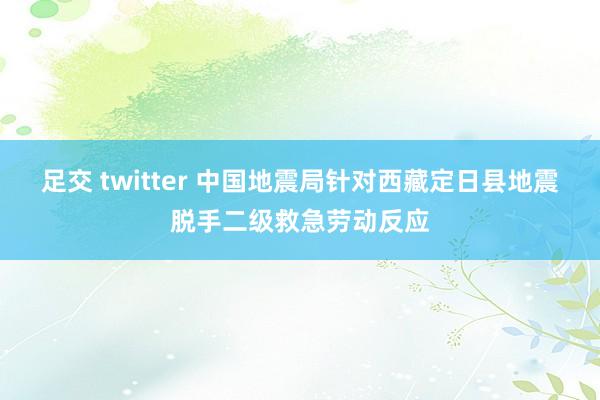 足交 twitter 中国地震局针对西藏定日县地震脱手二级救急劳动反应